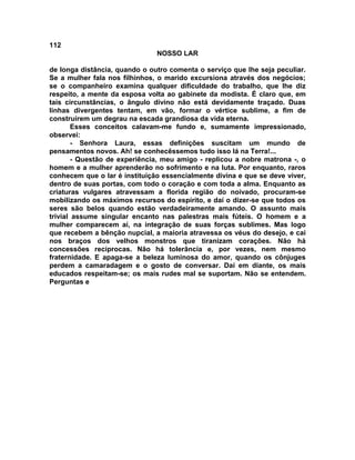112
NOSSO LAR
de longa distância, quando o outro comenta o serviço que lhe seja peculiar.
Se a mulher fala nos fílhinhos, o marido excursiona através dos negócios;
se o companheiro examina qualquer dificuldade do trabalho, que lhe diz
respeito, a mente da esposa volta ao gabinete da modista. É claro que, em
tais circunstâncias, o ângulo divino não está devidamente traçado. Duas
linhas divergentes tentam, em vão, formar o vértice sublime, a fim de
construírem um degrau na escada grandiosa da vida eterna.
Esses conceitos calavam-me fundo e, sumamente impressionado,
observei:
- Senhora Laura, essas definições suscitam um mundo de
pensamentos novos. Ah! se conhecêssemos tudo isso lá na Terra!...
- Questão de experiência, meu amigo - replicou a nobre matrona -, o
homem e a mulher aprenderão no sofrimento e na luta. Por enquanto, raros
conhecem que o lar é instituição essencialmente divina e que se deve viver,
dentro de suas portas, com todo o coração e com toda a alma. Enquanto as
criaturas vulgares atravessam a florida região do noivado, procuram-se
mobilizando os máximos recursos do espírito, e daí o dizer-se que todos os
seres são belos quando estão verdadeiramente amando. O assunto mais
trivial assume singular encanto nas palestras mais fúteis. O homem e a
mulher comparecem aí, na integração de suas forças sublimes. Mas logo
que recebem a bênção nupcial, a maioria atravessa os véus do desejo, e cai
nos braços dos velhos monstros que tiranizam corações. Não há
concessões recíprocas. Não há tolerância e, por vezes, nem mesmo
fraternidade. E apaga-se a beleza luminosa do amor, quando os cônjuges
perdem a camaradagem e o gosto de conversar. Daí em diante, os mais
educados respeitam-se; os mais rudes mal se suportam. Não se entendem.
Perguntas e
 