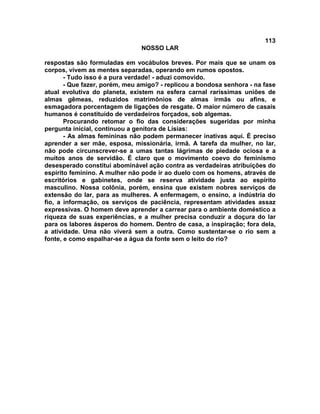 113
NOSSO LAR
respostas são formuladas em vocábulos breves. Por mais que se unam os
corpos, vivem as mentes separadas, operando em rumos opostos.
- Tudo isso é a pura verdade! - aduzi comovido.
- Que fazer, porém, meu amigo? - replicou a bondosa senhora - na fase
atual evolutiva do planeta, existem na esfera carnal raríssimas uniões de
almas gêmeas, reduzidos matrimônios de almas irmãs ou afins, e
esmagadora porcentagem de ligações de resgate. O maior número de casais
humanos é constituído de verdadeiros forçados, sob algemas.
Procurando retomar o fio das considerações sugeridas por minha
pergunta inicial, continuou a genitora de Lísias:
- As almas femininas não podem permanecer inativas aqui. É preciso
aprender a ser mãe, esposa, missionária, irmã. A tarefa da mulher, no lar,
não pode circunscrever-se a umas tantas lágrimas de piedade ociosa e a
muitos anos de servidão. É claro que o movimento coevo do feminismo
desesperado constituí abominável ação contra as verdadeiras atribuições do
espírito feminino. A mulher não pode ir ao duelo com os homens, através de
escritórios e gabinetes, onde se reserva atividade justa ao espírito
masculino. Nossa colônia, porém, ensina que existem nobres serviços de
extensão do lar, para as mulheres. A enfermagem, o ensino, a indústria do
fio, a informação, os serviços de paciência, representam atividades assaz
expressivas. O homem deve aprender a carrear para o ambiente doméstico a
riqueza de suas experiências, e a mulher precisa conduzir a doçura do lar
para os labores ásperos do homem. Dentro de casa, a inspiração; fora dela,
a atividade. Uma não viverá sem a outra. Como sustentar-se o rio sem a
fonte, e como espalhar-se a água da fonte sem o leito do rio?
 