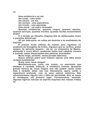 14
Uma existência é um ato.
Um corpo - uma veste.
Um século - um dia.
Um serviço - uma experiência.
Um triunfo - uma aquisição.
Uma morte - um sopro renovador.
Quantas existências, quantos corpos, quantos séculos,
quantos serviços, quantos triunfos, quantas mortes necessitamos
ainda?
E o letrado em filosofia religiosa fala de deliberações finais
e posições definitivas!
Ai! por toda parte, os cultos em doutrina e os analfabetos do
espírito!
É preciso muito esforço do homem para ingressar na
academia do Evangelho do Cristo, ingresso que se verifica, quase
sempre, de estranha maneira - ele só, na companhia do Mestre,
efetuando o curso difícil, recebendo lições sem cátedras visíveis
e ouvindo vastas dissertações sem palavras articuladas.
Muito longa, portanto, nossa jornada laboriosa.
Nosso esforço pobre quer traduzir apenas uma idéia dessa
verdade fundamental.
Grato, pois, meus amigos!
Manifestamo-nos, junto vós outros, no anonimato que
obedece à caridade fraternal. A existência humana apresenta
grande maioria de vasos frágeis, que não podem conter ainda
toda a verdade. Aliás, não nos interessaria, agora, senão a
experiência profunda, com os seus valores coletivos. Não
atormentaremos alguém com a idéia da eternidade. Que os vasos
se fortaleçam, em primeiro lugar. Forneceremos, somente,
algumas ligeiras notícias ao espírito sequioso dos nossos irmãos
na
 