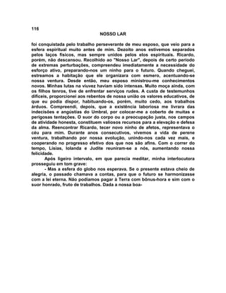 116
NOSSO LAR
foi conquistada pelo trabalho perseverante de meu esposo, que veio para a
esfera espiritual muito antes de mim. Dezoito anos estivemos separados
pelos laços físicos, mas sempre unidos pelos elos espirituais. Ricardo,
porém, não descansou. Recolhido ao "Nosso Lar", depois de certo período
de extremas perturbações, compreendeu imediatamente a necessidade do
esforço ativo, preparando-nos um ninho para o futuro. Quando cheguei,
estreamos a habitação que ele organizara com esmero, acentuando-se
nossa ventura. Desde então, meu esposo ministrou-me conhecimentos
novos. Minhas lutas na viuvez haviam sido intensas. Muito moça ainda, com
os filhos tenros, tive de enfrentar serviços rudes. A custa de testemunhos
difíceis, proporcionei aos rebentos de nossa união os valores educativos, de
que eu podia dispor, habituando-os, porém, muito cedo, aos trabalhos
árduos. Compreendi, depois, que a existência laboriosa me livrara das
indecisões e angústias do Umbral, por colocar-me a coberto de muitas e
perigosas tentações. O suor do corpo ou a preocupação justa, nos campos
de atividade honesta, constituem valiosos recursos para a elevação e defesa
da alma. Reencontrar Ricardo, tecer novo ninho de afetos, representava o
céu para mim. Durante anos consecutivos, vivemos a vida de perene
ventura, trabalhando por nossa evolução, unindo-nos cada vez mais, e
cooperando no progresso efetivo dos que nos são afins. Com o correr do
tempo, Lísias, Iolanda e Judite reuniram-se a nós, aumentando nossa
felicidade.
Após ligeiro intervalo, em que parecia meditar, minha interlocutora
prosseguiu em tom grave:
- Mas a esfera do globo nos esperava. Se o presente estava cheio de
alegria, o passado chamava a contas, para que o futuro se harmonizasse
com a lei eterna. Não podíamos pagar à Terra com bônus-hora e sim com o
suor honrado, fruto de trabalhos. Dada a nossa boa-
 