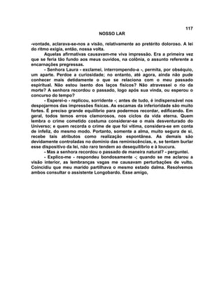 117
NOSSO LAR
-vontade, aclarava-se-nos a visão, relativamente ao pretérito doloroso. A lei
do ritmo exigia, então, nossa volta.
Aquelas afirmativas causavam-me viva impressão. Era a primeira vez
que se feria tão fundo aos meus ouvidos, na colônia, o assunto referente a
encarnações pregressas.
- Senhora Laura - exclamei, interrompendo-a -, permita, por obséquio,
um aparte. Perdoe a curiosidade; no entanto, até agora, ainda não pude
conhecer mais detidamente o que se relaciona com o meu passado
espiritual. Não estou isento dos laços físicos? Não atravessei o rio da
morte? A senhora recordou o passado, logo após sua vinda, ou esperou o
concurso do tempo?
- Esperei-o - replicou, sorridente -; antes de tudo, é indispensável nos
despojarmos das impressões físicas. As escamas da inferioridade são muito
fortes. É preciso grande equilíbrio para podermos recordar, edificando. Em
geral, todos temos erros clamorosos, nos ciclos da vida eterna. Quem
lembra o crime cometido costuma considerar-se o mais desventurado do
Universo; e quem recorda o crime de que foi vítima, considera-se em conta
de infeliz, do mesmo modo. Portanto, somente a alma, muito segura de si,
recebe tais atributos como realização espontânea. As demais são
devidamente controladas no domínio das reminiscências, e, se tentam burlar
esse dispositivo da lei, não raro tendem ao desequilíbrio e à loucura.
- Mas a senhora recordou o passado de maneira natural? - perguntei.
- Explico-me - respondeu bondosamente -; quando se me aclarou a
visão interior, as lembranças vagas me causavam perturbações de vulto.
Coincidiu que meu marido partilhava o mesmo estado dalma. Resolvemos
ambos consultar o assistente Longobardo. Esse amigo,
 