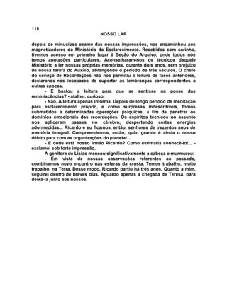 118
NOSSO LAR
depois de minucioso exame das nossas impressões, nos encaminhou aos
magnetizadores do Ministério do Esclarecimento. Recebidos com carinho,
tivemos acesso em primeiro lugar à Seção do Arquivo, onde todos nós
temos anotações particulares. Aconselharam-nos os técnicos daquele
Ministério a ler nossas próprias memórias, durante dois anos, sem prejuízo
de nossa tarefa do Auxílio, abrangendo o período de três séculos. O chefe
do serviço de Recordações não nos permitiu a leitura de fases anteriores,
declarando-nos incapazes de suportar as lembranças correspondentes a
outras épocas.
- E bastou a leitura para que se sentisse na posse das
reminiscências? - atalhei, curioso.
- Não. A leitura apenas informa. Depois de longo período de meditação
para esclarecimento próprio, e como surpresas indescritíveis, fomos
submetidos a determinadas operações psíquicas, a fim de penetrar os
domínios emocionais das recordações. Os espíritos técnicos no assunto
nos aplicaram passes no cérebro, despertando certas energias
adormecidas... Ricardo e eu ficamos, então, senhores de trezentos anos de
memória integral. Compreendemos, então, quão grande é ainda o nosso
débito para com as organizações do planeta!...
- E onde está nosso irmão Ricardo? Como estimaria conhecê-lo!... -
exclamei sob forte impressão.
A genitora de Lísias meneou significativamente a cabeça e murmurou:
- Em vista de nossas observações referentes ao passado,
combinamos novo encontro nas esferas da crosta. Temos trabalho, muito
trabalho, na Terra. Desse modo, Ricardo partiu há três anos. Quanto a mim,
seguirei dentro de breves dias. Aguardo apenas a chegada de Teresa, para
deixá-la junto aos nossos.
 
