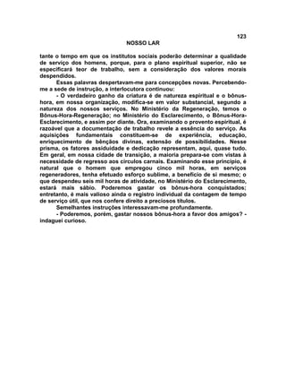 123
NOSSO LAR
tante o tempo em que os institutos sociais poderão determinar a qualidade
de serviço dos homens, porque, para o plano espiritual superior, não se
especificará teor de trabalho, sem a consideração dos valores morais
despendidos.
Essas palavras despertavam-me para concepções novas. Percebendo-
me a sede de instrução, a interlocutora continuou:
- O verdadeiro ganho da criatura é de natureza espiritual e o bônus-
hora, em nossa organização, modifica-se em valor substancial, segundo a
natureza dos nossos serviços. No Ministério da Regeneração, temos o
Bônus-Hora-Regeneração; no Ministério do Esclarecimento, o Bônus-Hora-
Esclarecimento, e assim por diante. Ora, examinando o provento espiritual, é
razoável que a documentação de trabalho revele a essência do serviço. As
aquisições fundamentais constituem-se de experiência, educação,
enriquecimento de bênçãos divinas, extensão de possibilidades. Nesse
prisma, os fatores assiduidade e dedicação representam, aqui, quase tudo.
Em geral, em nossa cidade de transição, a maioria prepara-se com vistas à
necessidade de regresso aos círculos carnais. Examinando esse princípio, é
natural que o homem que empregou cinco mil horas, em serviços
regeneradores, tenha efetuado esforço sublime, a benefício de si mesmo; o
que despendeu seis mil horas de atividade, no Ministério do Esclarecimento,
estará mais sábio. Poderemos gastar os bônus-hora conquistados;
entretanto, é mais valioso ainda o registro individual da contagem de tempo
de serviço útil, que nos confere direito a preciosos títulos.
Semelhantes instruções interessavam-me profundamente.
- Poderemos, porém, gastar nossos bônus-hora a favor dos amigos? -
indaguei curioso.
 