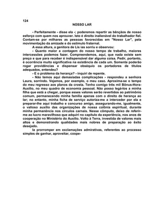 124
NOSSO LAR
- Perfeitamente - disse ela -; poderemos repartir as bênçãos de nosso
esforço com quem nos aprouver. Isto é direito inalienável do trabalhador fiel.
Contam-se por milhares as pessoas favorecidas em "Nosso Lar", pela
movimentação da amizade e do estimulo fraternal.
A essa altura, a genitora de Lis ias sorriu e observou:
- Quanto maior a contagem do nosso tempo de trabalho, maiores
intercessões podemos fazer. Compreendemos, aqui, que nada existe sem
preço e que para receber é indispensável dar alguma coisa. Pedir, portanto,
é ocorrência muito significativa na existência de cada um. Somente poderão
rogar providências e dispensar obséquio os portadores de títulos
adequados, entendeu?
- E o problema da herança? - inquiri de repente.
- Não temos aqui demasiadas complicações - respondeu a senhora
Laura, sorrindo. Vejamos, por exemplo, o meu caso. Aproxima-se o tempo
do meu regresso aos planos da crosta. Tenho comigo três mil Bônus-Hora-
Auxílio, no meu quadro de economia pessoal. Não posso legá-los a minha
filha que está a chegar, porque esses valores serão revertidos ao patrimônio
comum, permanecendo minha família apenas com o direito de herança ao
lar; no entanto, minha ficha de serviço autoriza-me a interceder por ela e
preparar-lhe aqui trabalho e concurso amigo, assegurando-me, igualmente,
o valioso auxílio das organizações de nossa colônia espiritual, durante
minha permanência nos círculos carnais. Nesse cômputo, deixo de referir-
me ao lucro maravilhoso que adquiri no capítulo da experiência, nos anos de
cooperação no Ministério do Auxílio. Volto à Terra, investida de valores mais
altos e demonstrando qualidades mais nobres de preparação ao êxito
desejado.
Ia prorromper em exclamações admirativas, referentes ao processo
simples de ganhar, aproveitar, coope-
 