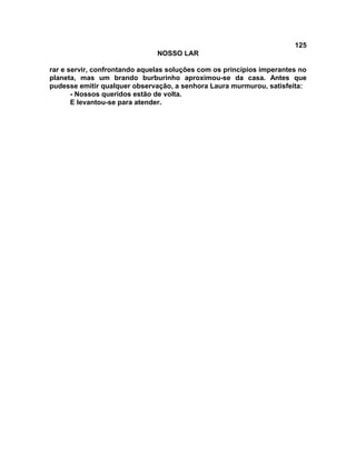 125
NOSSO LAR
rar e servir, confrontando aquelas soluções com os princípios imperantes no
planeta, mas um brando burburinho aproximou-se da casa. Antes que
pudesse emitir qualquer observação, a senhora Laura murmurou, satisfeita:
- Nossos queridos estão de volta.
E levantou-se para atender.
 