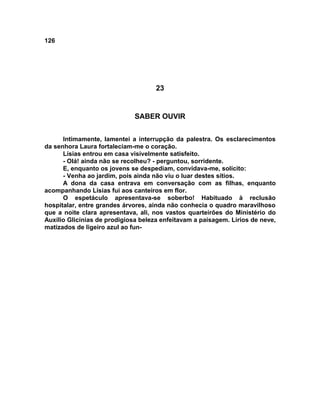 126
23
SABER OUVIR
Intimamente, lamentei a interrupção da palestra. Os esclarecimentos
da senhora Laura fortaleciam-me o coração.
Lísias entrou em casa visivelmente satisfeito.
- Olá! ainda não se recolheu? - perguntou, sorridente.
E, enquanto os jovens se despediam, convidava-me, solícito:
- Venha ao jardim, pois ainda não viu o luar destes sítios.
A dona da casa entrava em conversação com as filhas, enquanto
acompanhando Lísias fui aos canteiros em flor.
O espetáculo apresentava-se soberbo! Habituado à reclusão
hospitalar, entre grandes árvores, ainda não conhecia o quadro maravilhoso
que a noite clara apresentava, ali, nos vastos quarteirões do Ministério do
Auxílio Glicínias de prodigiosa beleza enfeitavam a paisagem. Lírios de neve,
matizados de ligeiro azul ao fun-
 