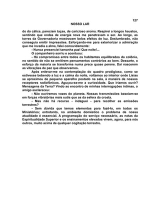 127
NOSSO LAR
do do cálice, pareciam taças, de caricioso aroma. Respirei a longos haustos,
sentindo que ondas de energia nova me penetravam o ser. Ao longe, as
torres da Governadoria mostravam belos efeitos de luz. Deslumbrado, não
conseguia emitir impressões. Esforçando-me para exteriorizar a admiração
que me invadia a alma, falei comovidamente:
- Nunca presenciei tamanha paz! Que noite!...
O companheiro sorriu e acentuou:
- Há compromisso entre todos os habitantes equilibrados da colônia,
no sentido de não se emitirem pensamentos contrários ao bem. Dessarte, o
esforço da maioria se transforma numa prece quase perene. Dai nascerem
as vibrações de paz que observamos.
Após enlevar-me na contemplação do quadro prodigioso, como se
estivesse bebendo a luz e a calma da noite, voltamos ao interior onde Lísias
se aproximou de pequeno aparelho postado na sala, à maneira de nossos
receptores radiofônicos. Aguçou-se-me a curiosidade. Que iríamos ouvir?
Mensagens da Terra? Vindo ao encontro de minhas interrogações íntimas, o
amigo esclareceu:
- Não ouviremos vozes do planeta. Nossas transmissões baseiam-se
em forças vibratórias mais sutis que as da esfera da crosta.
- Mas não há recurso - indaguei - para recolher as emissões
terrestres?
- Sem dúvida que temos elementos para fazê-lo, em todos os
Ministérios; entretanto, no ambiente doméstico o problema de nossa
atualidade é essencial. A programação do serviço necessário, as notas da
Espiritualidade Superior e os ensinamentos elevados vivem, agora, para nós
outros, muito acima de qualquer cogitação terrestre.
 