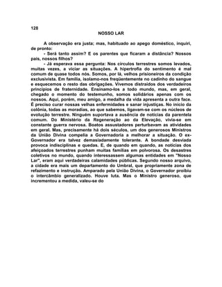 128
NOSSO LAR
A observação era justa; mas, habituado ao apego doméstico, inquiri,
de pronto:
- Será tanto assim? E os parentes que ficaram a distância? Nossos
pais, nossos filhos?
- Já esperava essa pergunta: Nos círculos terrestres somos levados,
muitas vezes, a viciar as situações. A hipertrofia do sentimento é mal
comum de quase todos nós. Somos, por lá, velhos prisioneiros da condição
exclusivista. Em família, isolamo-nos freqüentemente no cadinho do sangue
e esquecemos o resto das obrigações. Vivemos distraídos dos verdadeiros
princípios de fraternidade. Ensinamo-los a todo mundo, mas, em geral,
chegado o momento do testemunho, somos solidários apenas com os
nossos. Aqui, porém, meu amigo, a medalha da vida apresenta a outra face.
É preciso curar nossas velhas enfermidades e sanar injustiças. No início da
colônia, todas as moradias, ao que sabemos, ligavam-se com os núcleos de
evolução terrestre. Ninguém suportava a ausência de notícias da parentela
comum. Do Ministério da Regeneração ao da Elevação, vivia-se em
constante guerra nervosa. Boatos assustadores perturbavam as atividades
em geral. Mas, precisamente há dois séculos, um dos generosos Ministros
da União Divina compelia a Governadoria a melhorar a situação. O ex-
Governador era talvez demasiadamente tolerante. A bondade desviada
provoca indisciplinas e quedas. E, de quando em quando, as notícias dos
afeiçoados terrestres punham muitas famílias em polvorosa. Os desastres
coletivos no mundo, quando interessassem algumas entidades em "Nosso
Lar", eram aqui verdadeiras calamidades públicas. Segundo nosso arquivo,
a cidade era mais um departamento do Umbral, que propriamente zona de
refazimento e instrução. Amparado pela União Divina, o Governador proibiu
o intercâmbio generalizado. Houve luta. Mas o Ministro generoso, que
incrementou a medida, valeu-se do
 