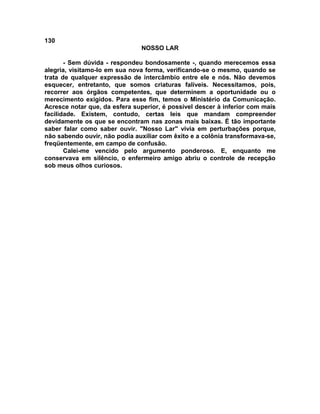 130
NOSSO LAR
- Sem dúvida - respondeu bondosamente -, quando merecemos essa
alegria, visitamo-lo em sua nova forma, verificando-se o mesmo, quando se
trata de qualquer expressão de intercâmbio entre ele e nós. Não devemos
esquecer, entretanto, que somos criaturas falíveis. Necessitamos, pois,
recorrer aos órgãos competentes, que determinem a oportunidade ou o
merecimento exigidos. Para esse fim, temos o Ministério da Comunicação.
Acresce notar que, da esfera superior, é possível descer à inferior com mais
facilidade. Existem, contudo, certas leis que mandam compreender
devidamente os que se encontram nas zonas mais baixas. É tão importante
saber falar como saber ouvir. "Nosso Lar" vivia em perturbações porque,
não sabendo ouvir, não podia auxiliar com êxito e a colônia transformava-se,
freqüentemente, em campo de confusão.
Calei-me vencido pelo argumento ponderoso. E, enquanto me
conservava em silêncio, o enfermeiro amigo abriu o controle de recepção
sob meus olhos curiosos.
 