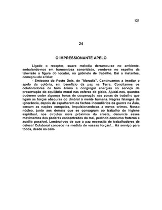 131
24
O IMPRESSIONANTE APELO
Ligado o receptor, suave melodia derramou-se no ambiente,
embalando-nos em harmoniosa sonoridade, vendo-se no espelho da
televisão a figura do locutor, no gabinete de trabalho. Daí a instantes,
começou ele a falar:
- Emissora do Posto Dois, de "Moradia". Continuamos a irradiar o
apelo da colônia, em benefício da paz na Terra. Concitamos os
colaboradores de bom ânimo a congregar energias no serviço de
preservação do equilíbrio moral nas esferas do globo. Ajudai-nos, quantos
puderem ceder algumas horas de cooperação nas zonas de trabalho que
ligam as forças obscuras do Umbral à mente humana. Negras falanges da
ignorância, depois de espalharem os fachos incendiários da guerra na Ásia,
cercam as nações européias, impulsionando-as a novos crimes. Nosso
núcleo, junto aos demais que se consagram ao trabalho de higiene
espiritual, nos círculos mais próximos da crosta, denuncia esses
movimentos dos poderes concentrados do mal, pedindo concurso fraterno e
auxílio possível. Lembrai-vos de que a paz necessita de trabalhadores de
defesa! Colaborai conosco na medida de vossas forças!... Há serviço para
todos, desde os cam-
 