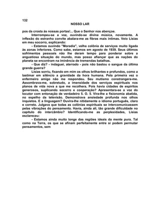 132
NOSSO LAR
pos da crosta às nossas portas!... Que o Senhor nos abençoe.
Interrompeu-se a voz, ouvindo-se divina música, novamente. A
inflexão do estranho convite abalara-me as fibras mais íntimas. Veio Lísias
em meu socorro, explicando:
- Estamos ouvindo "Moradia", velha colônia de serviços muito ligada
às zonas inferiores. Como sabe, estamos em agosto de 1939. Seus últimos
sofrimentos pessoais não lhe deram tempo para ponderar sobre a
angustiosa situação do mundo, mas posso afiançar que as nações do
planeta se encontram na iminência de tremendas batalhas.
- Que diz? - indaguei, aterrado - pois não bastou o sangue da última
grande guerra?
Lísias sorriu, fixando em mim os olhos brilhantes e profundos, como a
lastimar em silêncio a gravidade da hora humana. Pela primeira vez o
enfermeiro amigo não me respondeu. Seu mutismo constrangera-me.
Assombrava-me, sobretudo, a imensidade dos serviços espirituais nos
planos de vida nova a que me recolhera. Pois havia cidades de espíritos
generosos, suplicando socorro e cooperação? Apresentara-se a voz do
locutor com entonação de verdadeiro 5. O. 5. Vira-lhe a fisionomia abatida,
no espelho da televisão. Demonstrava ansiedade profunda nos olhos
inquietos. E a linguagem? Ouvira-lhe nitidamente o idioma português, claro
e correto. Julgava que todas as colônias espirituais se intercomunicassem
pelas vibrações do pensamento. Havia, ainda ali, tão grande dificuldade no
capítulo do intercâmbio? Identificando-me as perplexidades, Lísias
esclareceu:
- Estamos ainda muito longe das regiões ideais da mente pura. Tal
como na Terra, os que se afinam perfeitamente entre si podem permutar
pensamentos, sem
 