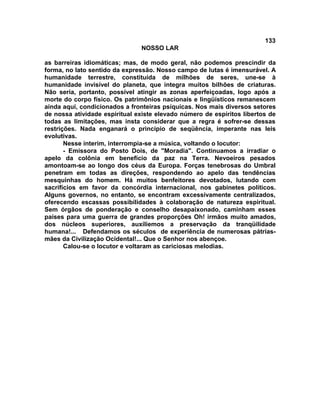 133
NOSSO LAR
as barreiras idiomáticas; mas, de modo geral, não podemos prescindir da
forma, no lato sentido da expressão. Nosso campo de lutas é imensurável. A
humanidade terrestre, constituída de milhões de seres, une-se à
humanidade invisível do planeta, que integra muitos bilhões de criaturas.
Não seria, portanto, possível atingir as zonas aperfeiçoadas, logo após a
morte do corpo físico. Os patrimônios nacionais e lingüísticos remanescem
ainda aqui, condicionados a fronteiras psíquicas. Nos mais diversos setores
de nossa atividade espiritual existe elevado número de espíritos libertos de
todas as limitações, mas insta considerar que a regra é sofrer-se dessas
restrições. Nada enganará o princípio de seqüência, imperante nas leis
evolutivas.
Nesse ínterim, interrompia-se a música, voltando o locutor:
- Emissora do Posto Dois, de "Moradia". Continuamos a irradiar o
apelo da colônia em benefício da paz na Terra. Nevoeiros pesados
amontoam-se ao longo dos céus da Europa. Forças tenebrosas do Umbral
penetram em todas as direções, respondendo ao apelo das tendências
mesquinhas do homem. Há muitos benfeitores devotados, lutando com
sacrifícios em favor da concórdia internacional, nos gabinetes políticos.
Alguns governos, no entanto, se encontram excessivamente centralizados,
oferecendo escassas possibilidades à colaboração de natureza espiritual.
Sem órgãos de ponderação e conselho desapaixonado, caminham esses
países para uma guerra de grandes proporções Oh! irmãos muito amados,
dos núcleos superiores, auxiliemos a preservação da tranqüilidade
humana!... Defendamos os séculos de experiência de numerosas pátrias-
mães da Civilização Ocidental!... Que o Senhor nos abençoe.
Calou-se o locutor e voltaram as cariciosas melodias.
 