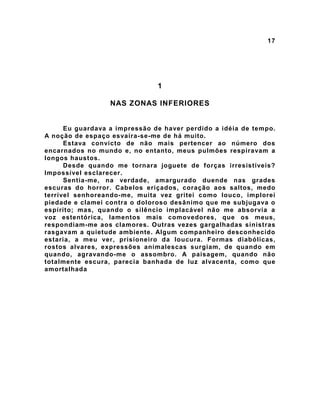 17
1
NAS ZONAS INFERIORES
Eu guardava a impressão de haver perdido a idéia de tempo.
A noção de espaço esvaíra-se-me de há muito.
Estava convicto de não mais pertencer ao número dos
encarnados no mundo e, no entanto, meus pulmões respiravam a
longos haustos.
Desde quando me tornara joguete de forças irresistíveis?
Impossível esclarecer.
Sentia-me, na verdade, amargurado duende nas grades
escuras do horror. Cabelos eriçados, coração aos saltos, medo
terrível senhoreando-me, muita vez gritei como louco, implorei
piedade e clamei contra o doloroso desânimo que me subjugava o
espírito; mas, quando o silêncio implacável não me absorvia a
voz estentórica, lamentos mais comovedores, que os meus,
respondiam-me aos clamores. Outras vezes gargalhadas sinistras
rasgavam a quietude ambiente. Algum companheiro desconhecido
estaria, a meu ver, prisioneiro da loucura. Formas diabólicas,
rostos alvares, expressões animalescas surgiam, de quando em
quando, agravando-me o assombro. A paisagem, quando não
totalmente escura, parecia banhada de luz alvacenta, como que
amortalhada
 