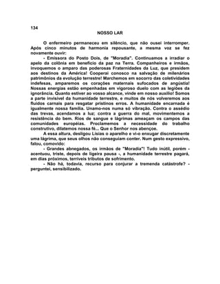 134
NOSSO LAR
O enfermeiro permaneceu em silêncio, que não ousei interromper.
Após cinco minutos de harmonia repousante, a mesma voz se fez
novamente ouvir:
- Emissora do Posto Dois, de "Moradia". Continuamos a irradiar o
apelo da colônia em benefício da paz na Terra. Companheiros e irmãos,
invoquemos o amparo das poderosas Fraternidades da Luz, que presidem
aos destinos da América! Cooperai conosco na salvação de milenários
patrimônios da evolução terrestre! Marchemos em socorro das coletividades
indefesas, amparemos os corações maternais sufocados de angústia!
Nossas energias estão empenhadas em vigoroso duelo com as legiões da
ignorância. Quanto estiver ao vosso alcance, vinde em nosso auxílio! Somos
a parte invisível da humanidade terrestre, e muitos de nós volveremos aos
fluidos carnais para resgatar prístinos erros. A humanidade encarnada é
igualmente nossa família. Unamo-nos numa só vibração. Contra o assédio
das trevas, acendamos a luz; contra a guerra do mal, movimentemos a
resistência do bem. Rios de sangue e lágrimas ameaçam os campos das
comunidades européias. Proclamemos a necessidade do trabalho
construtivo, dilatemos nossa fé... Que o Senhor nos abençoe.
A essa altura, desligou Lísias o aparelho e vi-o enxugar discretamente
uma lágrima, que seus olhos não conseguiam conter. Num gesto expressivo,
falou, comovido:
- Grandes abnegados, os irmãos de "Moradia"! Tudo inútil, porém -
acentuou, triste, depois de ligeira pausa -, a humanidade terrestre pagará,
em dias próximos, terríveis tributos de sofrimento.
- Não há, todavia, recurso para conjurar a tremenda catástrofe? -
perguntei, sensibilizado.
 