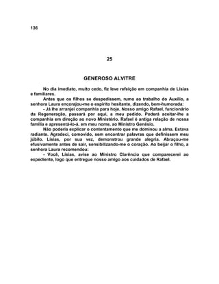 136
25
GENEROSO ALVITRE
No dia imediato, muito cedo, fiz leve refeição em companhia de Lísias
e familiares.
Antes que os filhos se despedissem, rumo ao trabalho do Auxílio, a
senhora Laura encorajou-me o espírito hesitante, dizendo, bem-humorada:
- Já lhe arranjei companhia para hoje. Nosso amigo Rafael, funcionário
da Regeneração, passará por aqui, a meu pedido. Poderá aceitar-lhe a
companhia em direção ao novo Ministério. Rafael é antiga relação de nossa
família e apresentá-lo-á, em meu nome, ao Ministro Genésio.
Não poderia explicar o contentamento que me dominou a alma. Estava
radiante. Agradeci, comovido, sem encontrar palavras que definissem meu
júbilo. Lísias, por sua vez, demonstrou grande alegria. Abraçou-me
efusivamente antes de sair, sensibilizando-me o coração. Ao beijar o filho, a
senhora Laura recomendou:
- Você, Lísias, avise ao Ministro Clarêncio que comparecerei ao
expediente, logo que entregue nosso amigo aos cuidados de Rafael.
 