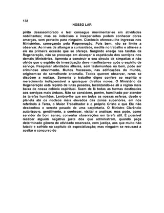 138
NOSSO LAR
pírito desassombrado e leal consegue movimentar-se em atividades
nobilitantes; mas os indecisos e inexperientes podem conhecer dores
amargas, sem proveito para ninguém. Clarêncio ofereceu-lhe ingresso nos
Ministérios, começando pela Regeneração. Pois bem: não se limite a
observar. Ao invés de albergar a curiosidade, medite no trabalho e atire-se a
ele na primeira ocasião que se ofereça. Surgindo ensejo nas tarefas da
Regeneração, não se preocupe em alcançar o espetáculo dos serviços nos
demais Ministérios. Aprenda a construir o seu círculo de simpatias e não
olvide que o espírito de investigação deve manifestar-se após o espírito de
serviço. Pesquisar atividades alheias, sem testemunhos no bem, pode ser
criminoso atrevimento. Muitos fracassos, nas edificações do mundo,
originam-se de semelhante anomalia. Todos querem observar, raros se
dispõem a realizar. Somente o trabalho digno confere ao espírito o
merecimento indispensável a quaisquer direitos novos. O Ministério da
Regeneração está repleto de lutas pesadas, localizando-se ali a região mais
baixa de nossa colônia espiritual. Saem de lá todas as turmas destinadas
aos serviços mais árduos. Não se considere, porém, humilhado por atender
às tarefas humildes. Lembro-lhe que em todas as nossas esferas, desde o
planeta até os núcleos mais elevados das zonas superiores, em nos
referindo à Terra, o Maior Trabalhador é o próprio Cristo e que Ele não
desdenhou o serrote pesado de uma carpintaria. O Ministro Clarêncio
autorizou-o, gentilmente, a conhecer, visitar e analisar; mas pode, como
servidor de bom senso, converter observações em tarefa útil. É possível
receber alguém negativa justa dos que administram, quando peça
determinado gênero de atividade reservada, com justiça, aos que muito hão
lutado e sofrido no capítulo da especialização; mas ninguém se recusará a
aceitar o concurso do
 