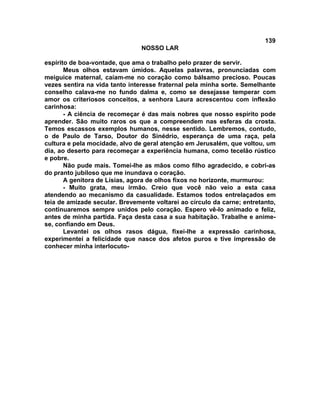 139
NOSSO LAR
espírito de boa-vontade, que ama o trabalho pelo prazer de servir.
Meus olhos estavam úmidos. Aquelas palavras, pronunciadas com
meiguice maternal, caíam-me no coração como bálsamo precioso. Poucas
vezes sentira na vida tanto interesse fraternal pela minha sorte. Semelhante
conselho calava-me no fundo dalma e, como se desejasse temperar com
amor os criteriosos conceitos, a senhora Laura acrescentou com inflexão
carinhosa:
- A ciência de recomeçar é das mais nobres que nosso espírito pode
aprender. São muito raros os que a compreendem nas esferas da crosta.
Temos escassos exemplos humanos, nesse sentido. Lembremos, contudo,
o de Paulo de Tarso, Doutor do Sinédrio, esperança de uma raça, pela
cultura e pela mocidade, alvo de geral atenção em Jerusalém, que voltou, um
dia, ao deserto para recomeçar a experiência humana, como tecelão rústico
e pobre.
Não pude mais. Tomei-lhe as mãos como filho agradecido, e cobri-as
do pranto jubiloso que me inundava o coração.
A genitora de Lísias, agora de olhos fixos no horizonte, murmurou:
- Muito grata, meu irmão. Creio que você não veio a esta casa
atendendo ao mecanismo da casualidade. Estamos todos entrelaçados em
teia de amizade secular. Brevemente voltarei ao círculo da carne; entretanto,
continuaremos sempre unidos pelo coração. Espero vê-lo animado e feliz,
antes de minha partida. Faça desta casa a sua habitação. Trabalhe e anime-
se, confiando em Deus.
Levantei os olhos rasos dágua, fixei-lhe a expressão carinhosa,
experimentei a felicidade que nasce dos afetos puros e tive impressão de
conhecer minha interlocuto-
 