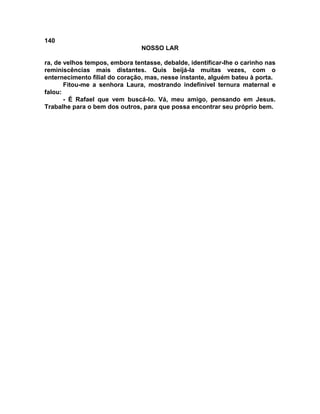 140
NOSSO LAR
ra, de velhos tempos, embora tentasse, debalde, identificar-lhe o carinho nas
reminiscências mais distantes. Quis beijá-la muitas vezes, com o
enternecimento filial do coração, mas, nesse instante, alguém bateu à porta.
Fitou-me a senhora Laura, mostrando indefinível ternura maternal e
falou:
- É Rafael que vem buscá-lo. Vá, meu amigo, pensando em Jesus.
Trabalhe para o bem dos outros, para que possa encontrar seu próprio bem.
 