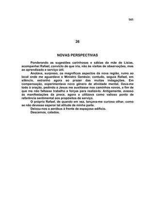 141
26
NOVAS PERSPECTIVAS
Ponderando as sugestões carinhosas e sábias da mãe de Lísias,
acompanhei Rafael, convicto de que iria, não às visitas de observações, mas
ao aprendizado e serviço útil.
Anotava, surpreso, os magníficos aspectos da nova região, rumo ao
local onde me aguardava o Ministro Genésio; contudo, seguia Rafael, em
silêncio, estranho agora ao prazer das muitas indagações. Em
compensação, experimentava novo gênero de atividade mental. Dava-me
todo à oração, pedindo a Jesus me auxiliasse nos caminhos novos, a fim de
que me não faltasse trabalho e forças para realizá-lo. Antigamente, avesso
às manifestações da prece, agora a utilizava como valioso ponto de
referência sentimental aos propósitos de serviço.
O próprio Rafael, de quando em vez, lançava-me curioso olhar, como
se não devesse esperar tal atitude de minha parte.
Deixou-nos o aeróbus à frente de espaçoso edifício.
Descemos, calados.
 