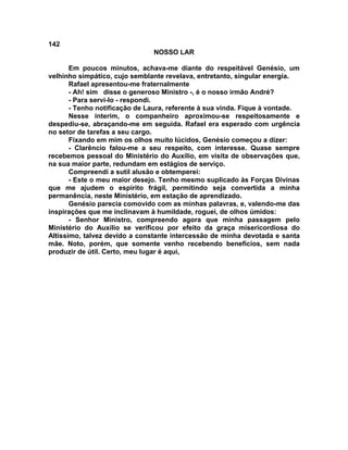 142
NOSSO LAR
Em poucos minutos, achava-me diante do respeitável Genésio, um
velhinho simpático, cujo semblante revelava, entretanto, singular energia.
Rafael apresentou-me fraternalmente
- Ah! sim disse o generoso Ministro -, é o nosso irmão André?
- Para servi-lo - respondi.
- Tenho notificação de Laura, referente à sua vinda. Fique à vontade.
Nesse ínterim, o companheiro aproximou-se respeitosamente e
despediu-se, abraçando-me em seguida. Rafael era esperado com urgência
no setor de tarefas a seu cargo.
Fixando em mim os olhos muito lúcidos, Genésio começou a dizer:
- Clarêncio falou-me a seu respeito, com interesse. Quase sempre
recebemos pessoal do Ministério do Auxílio, em visita de observações que,
na sua maior parte, redundam em estágios de serviço.
Compreendi a sutil alusão e obtemperei:
- Este o meu maior desejo. Tenho mesmo suplicado às Forças Divinas
que me ajudem o espírito frágil, permitindo seja convertida a minha
permanência, neste Ministério, em estação de aprendizado.
Genésio parecia comovido com as minhas palavras, e, valendo-me das
inspirações que me inclinavam à humildade, roguei, de olhos úmidos:
- Senhor Ministro, compreendo agora que minha passagem pelo
Ministério do Auxílio se verificou por efeito da graça misericordiosa do
Altíssimo, talvez devido a constante intercessão de minha devotada e santa
mãe. Noto, porém, que somente venho recebendo benefícios, sem nada
produzir de útil. Certo, meu lugar é aqui,
 