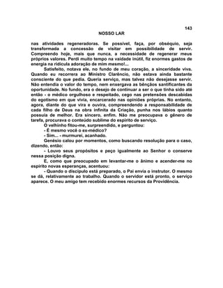 143
NOSSO LAR
nas atividades regeneradoras. Se possível, faça, por obséquio, seja
transformada a concessão de visitar em possibilidade de servir.
Compreendo hoje, mais que nunca, a necessidade de regenerar meus
próprios valores. Perdi muito tempo na vaidade inútil, fiz enormes gastos de
energia na ridícula adoração de mim mesmo!...
Satisfeito, notava ele, no fundo de meu coração, a sinceridade viva.
Quando eu recorrera ao Ministro Clarêncio, não estava ainda bastante
consciente do que pedia. Queria serviço, mas talvez não desejasse servir.
Não entendia o valor do tempo, nem enxergava as bênçãos santificantes da
oportunidade. No fundo, era o desejo de continuar a ser o que tinha sido até
então - o médico orgulhoso e respeitado, cego nas pretensões descabidas
do egotismo em que vivia, encarcerado nas opiniões próprias. No entanto,
agora, diante do que vira e ouvira, compreendendo a responsabilidade de
cada filho de Deus na obra infinita da Criação, punha nos lábios quanto
possuía de melhor. Era sincero, enfim. Não me preocupava o gênero de
tarefa, procurava o conteúdo sublime do espírito de serviço.
O velhinho fitou-me, surpreendido, e perguntou:
- É mesmo você o ex-médico?
- Sim... - murmurei, acanhado.
Genésio calou por momentos, como buscando resolução para o caso,
dizendo, então:
- Louvo seus propósitos e peço igualmente ao Senhor o conserve
nessa posição digna.
E, como que preocupado em levantar-me o ânimo e acender-me no
espírito novas esperanças, acentuou:
- Quando o discípulo está preparado, o Pai envia o instrutor. O mesmo
se dá, relativamente ao trabalho. Quando o servidor está pronto, o serviço
aparece. O meu amigo tem recebido enormes recursos da Providência.
 