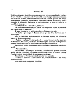 144
NOSSO LAR
Está bem disposto à colaboração, compreende a responsabilidade, aceita o
dever. Tal atitude é sumamente favorável à concretização dos seus desejos.
Nos círculos carnais, costumamos felicitar um homem quando ele atinge
prosperidade financeira ou excelente figuração externa; entretanto, aqui a
situação é diferente. Estima-se a compreensão, o esforço próprio, a
humildade sincera.
Identificando-me a ansiedade, concluiu:
- É possível obter ocupações justas. Por enquanto, porém, é preferível
que visite, observe, examine.
E logo, ligando-se ao gabinete próximo, falou em voz alta:
- Solicito a presença de Tobias, antes que se dirija às Câmaras de
Retificação.
Não se passaram muitos minutos e assomou à porta um senhor de
maneiras desembaraçadas.
- Tobias - explicou Genésio, atencioso -, aqui tem um amigo que vem
do Ministério do Auxílio, em tarefa de observação. Creio de muito proveito
para ele o contacto com as atividades das câmaras retificadoras.
Estendi-lhe a mão, enquanto o desconhecido correspondia, afirmando,
gentil:
- Às suas ordens.
- Conduza-o - prosseguiu o ministro, evidenciando grande bondade.
André precisa integrar-se no conhecimento mais íntimo de nossas tarefas.
Faculte-lhe toda oportunidade de que possamos dispor.
Prontificou-se Tobias, revelando a maior boa-vontade.
- Estou de caminho - acrescentou ele, bem-humorado -, se deseja
acompanhar-me...
- Perfeitamente - respondi, satisfeito.
 