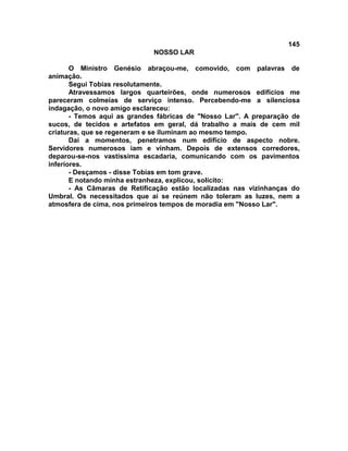 145
NOSSO LAR
O Ministro Genésio abraçou-me, comovido, com palavras de
animação.
Segui Tobias resolutamente.
Atravessamos largos quarteirões, onde numerosos edifícios me
pareceram colmeias de serviço intenso. Percebendo-me a silenciosa
indagação, o novo amigo esclareceu:
- Temos aqui as grandes fábricas de "Nosso Lar". A preparação de
sucos, de tecidos e artefatos em geral, dá trabalho a mais de cem mil
criaturas, que se regeneram e se iluminam ao mesmo tempo.
Daí a momentos, penetramos num edifício de aspecto nobre.
Servidores numerosos iam e vinham. Depois de extensos corredores,
deparou-se-nos vastíssima escadaria, comunicando com os pavimentos
inferiores.
- Desçamos - disse Tobias em tom grave.
E notando minha estranheza, explicou, solícito:
- As Câmaras de Retificação estão localizadas nas vizinhanças do
Umbral. Os necessitados que aí se reúnem não toleram as luzes, nem a
atmosfera de cima, nos primeiros tempos de moradia em "Nosso Lar".
 