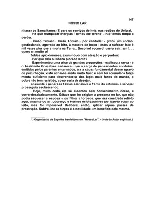 147
NOSSO LAR
nhasse os Samaritanos (1) para os serviços de hoje, nas regiões do Umbral.
- Há que multiplicar energias - tornou ele sereno -, não temos tempo a
perder.
- Irmão Tobias!... Irmão Tobias!... por caridade! - gritou um ancião,
gesticulando, agarrado ao leito, à maneira de louco - estou a sufocar! Isto é
mil vezes pior que a morte na Terra... Socorro! socorro! quero sair, sair!. . .
quero ar, muito ar!
Tobias aproximou-se, examinou-o com atenção e perguntou:
- Por que teria o Ribeiro piorado tanto?
- Experimentou uma crise de grandes proporções - explicou a serva - e
o Assistente Gonçalves esclareceu que a carga de pensamentos sombrios,
emitidos pelos parentes encarnados, era a causa fundamental desse agravo
de perturbação. Visto achar-se ainda muito fraco e sem ter acumulado força
mental suficiente para desprender-se dos laços mais fortes do mundo, o
pobre não tem resistido, como seria de desejar.
Enquanto o generoso Tobias acariciava a fronte do enfermo, a serviçal
prosseguia esclarecendo:
- Hoje, muito cedo, ele se ausentou sem consentimento nosso, a
correr desabaladamente. Gritava que lhe exigiam a presença no lar, que não
podia esquecer a esposa e os filhos chorosos; que era crueldade retê-lo
aqui, distante do lar. Lourenço e Hermes esforçaram-se por fazê-lo voltar ao
leito, mas foi impossível. Deliberei, então, aplicar alguns passes de
prostração. Subtrai-lhe as forças e a motilidade, em benefício dele mesmo.
__________
(1) Organização de Espíritos benfeitores em "Nosso Lar". - (Nota do Autor espiritual.)
 
