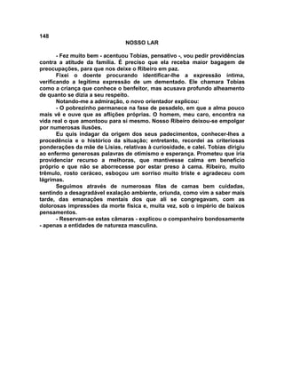 148
NOSSO LAR
- Fez muito bem - acentuou Tobias, pensativo -, vou pedir providências
contra a atitude da família. É preciso que ela receba maior bagagem de
preocupações, para que nos deixe o Ribeiro em paz.
Fixei o doente procurando identificar-lhe a expressão íntima,
verificando a legítima expressão de um dementado. Ele chamara Tobias
como a criança que conhece o benfeitor, mas acusava profundo alheamento
de quanto se dizia a seu respeito.
Notando-me a admiração, o novo orientador explicou:
- O pobrezinho permanece na fase de pesadelo, em que a alma pouco
mais vê e ouve que as aflições próprias. O homem, meu caro, encontra na
vida real o que amontoou para si mesmo. Nosso Ribeiro deixou-se empolgar
por numerosas ilusões.
Eu quis indagar da origem dos seus padecimentos, conhecer-lhes a
procedência e o histórico da situação; entretanto, recordei as criteriosas
ponderações da mãe de Lísias, relativas à curiosidade, e calei. Tobias dirigiu
ao enfermo generosas palavras de otimismo e esperança. Prometeu que iria
providenciar recurso a melhoras, que mantivesse calma em benefício
próprio e que não se aborrecesse por estar preso à cama. Ribeiro, muito
trêmulo, rosto ceráceo, esboçou um sorriso muito triste e agradeceu com
lágrimas.
Seguimos através de numerosas filas de camas bem cuidadas,
sentindo a desagradável exalação ambiente, oriunda, como vim a saber mais
tarde, das emanações mentais dos que ali se congregavam, com as
dolorosas impressões da morte física e, muita vez, sob o império de baixos
pensamentos.
- Reservam-se estas câmaras - explicou o companheiro bondosamente
- apenas a entidades de natureza masculina.
 