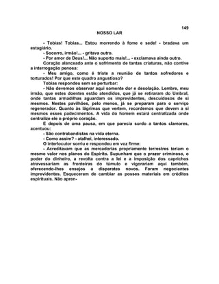 149
NOSSO LAR
- Tobias! Tobias... Estou morrendo à fome e sede! - bradava um
estagiário.
- Socorro, irmão!... - gritava outro.
- Por amor de Deus!... Não suporto mais!... - exclamava ainda outro.
Coração alanceado ante o sofrimento de tantas criaturas, não contive
a interrogação penosa:
- Meu amigo, como é triste a reunião de tantos sofredores e
torturados! Por que este quadro angustioso?
Tobias respondeu sem se perturbar:
- Não devemos observar aqui somente dor e desolação. Lembre, meu
irmão, que estes doentes estão atendidos, que já se retiraram do Umbral,
onde tantas armadilhas aguardam os imprevidentes, descuidosos de si
mesmos. Nestes pavilhões, pelo menos, já se preparam para o serviço
regenerador. Quanto às lágrimas que vertem, recordemos que devem a si
mesmos esses padecimentos. A vida do homem estará centralizada onde
centralize ele o próprio coração.
E depois de uma pausa, em que parecia surdo a tantos clamores,
acentuou:
- São contrabandistas na vida eterna.
- Como assim? - atalhei, interessado.
O interlocutor sorriu e respondeu em voz firme:
- Acreditavam que as mercadorias propriamente terrestres teriam o
mesmo valor nos planos do Espírito. Supunham que o prazer criminoso, o
poder do dinheiro, a revolta contra a lei e a imposição dos caprichos
atravessariam as fronteiras do túmulo e vigorariam aqui também,
oferecendo-lhes ensejos a disparates novos. Foram negociantes
imprevidentes. Esqueceram de cambiar as posses materiais em créditos
espirituais. Não apren-
 