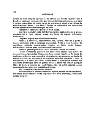 150
NOSSO LAR
deram as mais simples operações de câmbio no mundo. Quando iam a
Londres, trocavam contos de réis por libras esterlinas; entretanto, nem com
a certeza matemática da morte carnal se animaram a adquirir os valores da
espiritualidade. Agora... que fazer? Temos os milionários das sensações
físicas transformados em mendigos da alma.
Realíssimo! Tobias não podia ser mais lógico.
Meu novo instrutor, após distribuir conforto e esclarecimento a granel,
conduziu-me a vasta câmara anexa, em forma de grande enfermaria,
notificando:
- Vejamos alguns dos infelizes semimortos.
Narcisa, a servidora, acompanhava-nos, solícita. Abriu-se a porta e
quase cambaleei ante a surpresa angustiosa. Trinta e dois homens de
semblante patibular permaneciam inertes em leitos muito baixos,
evidenciando apenas leves movimentos de respiração.
Fazendo gesto significativo com o indicador, Tobias esclareceu:
- Estes sofredores padecem um sono mais pesado que outros de
nossos irmãos ignorantes. Chamamos-lhes crentes negativos. Ao invés de
aceitarem o Senhor, eram vassalos intransigentes do egoísmo; ao invés de
crerem na vida, no movimento, no trabalho, admitiam somente o nada, a
imobilidade e a vitória do crime. Converteram a experiência humana em
constante preparação para um grande sono e, como não tinham qualquer
idéia do bem, a serviço da coletividade, não há outro recurso senão
dormirem longos anos, em pesadelos sinistros.
Não conseguia externar meu espanto.
Muito cuidadoso, Tobias começou a aplicar passes de fortalecimento,
sob meus olhos atônitos. Finda a operação nos dois primeiros, começaram
ambos a expelir
 