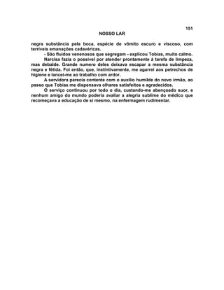 151
NOSSO LAR
negra substância pela boca, espécie de vômito escuro e viscoso, com
terríveis emanações cadavéricas.
- São fluidos venenosos que segregam - explicou Tobias, muito calmo.
Narcisa fazia o possível por atender prontamente à tarefa de limpeza,
mas debalde. Grande numero deles deixava escapar a mesma substância
negra e fétida. Foi então, que, instintivamente, me agarrei aos petrechos de
higiene e lancei-me ao trabalho com ardor.
A servidora parecia contente com o auxílio humilde do novo irmão, ao
passo que Tobias me dispensava olhares satisfeitos e agradecidos.
O serviço continuou por todo o dia, custando-me abençoado suor, e
nenhum amigo do mundo poderia avaliar a alegria sublime do médico que
recomeçava a educação de si mesmo, na enfermagem rudimentar.
 