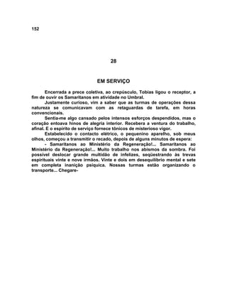 152
28
EM SERVIÇO
Encerrada a prece coletiva, ao crepúsculo, Tobias ligou o receptor, a
fim de ouvir os Samaritanos em atividade no Umbral.
Justamente curioso, vim a saber que as turmas de operações dessa
natureza se comunicavam com as retaguardas de tarefa, em horas
convencionais.
Sentia-me algo cansado pelos intensos esforços despendidos, mas o
coração entoava hinos de alegria interior. Recebera a ventura do trabalho,
afinal. E o espírito de serviço fornece tônicos de misterioso vigor.
Estabelecido o contacto elétrico, o pequenino aparelho, sob meus
olhos, começou a transmitir o recado, depois de alguns minutos de espera:
- Samaritanos ao Ministério da Regeneração!... Samaritanos ao
Ministério da Regeneração!... Muito trabalho nos abismos da sombra. Foi
possível deslocar grande multidão de infelizes, seqüestrando às trevas
espirituais vinte e nove irmãos. Vinte e dois em desequilíbrio mental e sete
em completa inanição psíquica. Nossas turmas estão organizando o
transporte... Chegare-
 