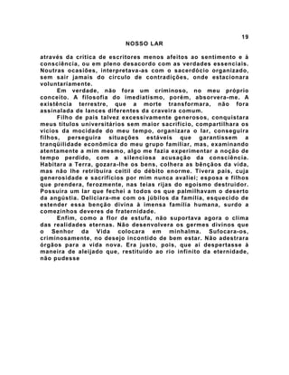 19
NOSSO LAR
através da crítica de escritores menos afeitos ao sentimento e à
consciência, ou em pleno desacordo com as verdades essenciais.
Noutras ocasiões, interpretava-as com o sacerdócio organizado,
sem sair jamais do círculo de contradições, onde estacionara
voluntariamente.
Em verdade, não fora um criminoso, no meu próprio
conceito. A filosofia do imediatismo, porém, absorvera-me. A
existência terrestre, que a morte transformara, não fora
assinalada de lances diferentes da craveira comum.
Filho de pais talvez excessivamente generosos, conquistara
meus títulos universitários sem maior sacrifício, compartilhara os
vícios da mocidade do meu tempo, organizara o lar, conseguira
filhos, perseguira situações estáveis que garantissem a
tranqüilidade econômica do meu grupo familiar, mas, examinando
atentamente a mim mesmo, algo me fazia experimentar a noção de
tempo perdido, com a silenciosa acusação da consciência.
Habitara a Terra, gozara-lhe os bens, colhera as bênçãos da vida,
mas não lhe retribuíra ceitil do débito enorme. Tivera pais, cuja
generosidade e sacrifícios por mim nunca avaliei; esposa e filhos
que prendera, ferozmente, nas teias rijas do egoísmo destruidor.
Possuíra um lar que fechei a todos os que palmilhavam o deserto
da angústia. Deliciara-me com os júbilos da família, esquecido de
estender essa benção divina à imensa família humana, surdo a
comezinhos deveres de fraternidade.
Enfim, como a flor de estufa, não suportava agora o clima
das realidades eternas. Não desenvolvera os germes divinos que
o Senhor da Vida colocara em minhalma. Sufocara-os,
criminosamente, no desejo incontido de bem estar. Não adestrara
órgãos para a vida nova. Era justo, pois, que aí despertasse à
maneira de aleijado que, restituído ao rio infinito da eternidade,
não pudesse
 