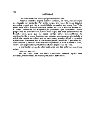 156
NOSSO LAR
- Que quer dizer com isso? - perguntei interessado.
- Preciso encontrar alguns espíritos amados, na Terra, para serviços
de elevação em conjunto. Por muito tempo, em razão de meus desvios
passados, roguei, em vão, a possibilidade necessária aos meus fins. Vivia
perturbada, aflita. Aconselharam-me, porém, recorrer a Ministra Veneranda,
e nossa benfeitora da Regeneração prometeu que endossaria meus
propósitos no Ministério do Auxílio, mas exigiu dez anos consecutivos de
trabalho aqui, para que eu possa corrigir certos desequilíbrios do
sentimento. No primeiro instante, quis recusar, considerando demasiada a
exigência; depois, reconheci que ela estava com a razão. Afinal, o conselho
não visava a interesses dela e sim ao meu próprio benefício. E ganhei muito,
aceitando-lhe o parecer. Sinto-me mais equilibrada e mais humana e, creio,
viverei com dignidade espiritual minha futura experiência na Terra.
Ia manifestar profunda admiração, mas um dos enfermos próximos
gritou:
- Narcisa! Narcisa!
Não me cabia reter, por mera curiosidade pessoal, aquela irmã
dedicada, transformada em mãe espiritual dos sofredores.
 