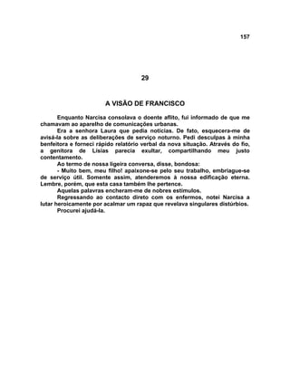 157
29
A VISÃO DE FRANCISCO
Enquanto Narcisa consolava o doente aflito, fui informado de que me
chamavam ao aparelho de comunicações urbanas.
Era a senhora Laura que pedia notícias. De fato, esquecera-me de
avisá-la sobre as deliberações de serviço noturno. Pedi desculpas à minha
benfeitora e forneci rápido relatório verbal da nova situação. Através do fio,
a genitora de Lísias parecia exultar, compartilhando meu justo
contentamento.
Ao termo de nossa ligeira conversa, disse, bondosa:
- Muito bem, meu filho! apaixone-se pelo seu trabalho, embriague-se
de serviço útil. Somente assim, atenderemos à nossa edificação eterna.
Lembre, porém, que esta casa também lhe pertence.
Aquelas palavras encheram-me de nobres estímulos.
Regressando ao contacto direto com os enfermos, notei Narcisa a
lutar heroicamente por acalmar um rapaz que revelava singulares distúrbios.
Procurei ajudá-la.
 