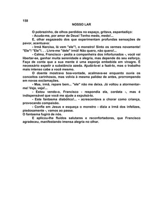 158
NOSSO LAR
O pobrezinho, de olhos perdidos no espaço, gritava, espantadiço:
- Acuda-me, por amor de Deus! Tenho medo, medo!...
E, olhar esgazeado dos que experimentam profundas sensações de
pavor, acentuava:
- Irmã Narcisa, lá vem "ele"!, o monstro! Sinto os vermes novamente!
"Ele"! "Ele"!. . . Livre-me "dele" irmã! Não quero, não quero!...
- Calma, Francisco - pedia a companheira dos infortunados -, você vai
libertar-se, ganhar muita serenidade e alegria, mas depende do seu esforço.
Faça de conta que a sua mente é uma esponja embebida em vinagre. É
necessário expelir a substância azeda. Ajudá-lo-ei a fazê-lo, mas o trabalho
mais intenso cabe a você mesmo.
O doente mostrava boa-vontade, acalmava-se enquanto ouvia os
conceitos carinhosos, mas volvia à mesma palidez de antes, prorrompendo
em novas exclamações.
- Mas, irmã, repare bem... "ele" não me deixa. Já voltou a atormentar-
me! Veja, veja!...
- Estou vendo-o, Francisco - respondia ela, cordata -, mas é
indispensável que você me ajude a expulsá-lo.
- Este fantasma diabólico!... - acrescentava a chorar como criança,
provocando compaixão.
- Confie em Jesus e esqueça o monstro - dizia a irmã dos infelizes,
piedosamente -, vamos ao passe.
O fantasma fugirá de nós.
E aplicou-lhe fluidos salutares e reconfortadores, que Francisco
agradeceu, manifestando imensa alegria no olhar.
 