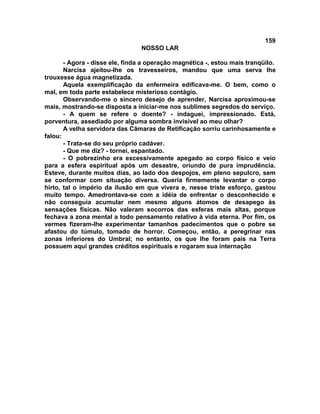 159
NOSSO LAR
- Agora - disse ele, finda a operação magnética -, estou mais tranqüilo.
Narcisa ajeitou-lhe os travesseiros, mandou que uma serva lhe
trouxesse água magnetizada.
Aquela exemplificação da enfermeira edificava-me. O bem, como o
mal, em toda parte estabelece misterioso contágio.
Observando-me o sincero desejo de aprender, Narcisa aproximou-se
mais, mostrando-se disposta a iniciar-me nos sublimes segredos do serviço.
- A quem se refere o doente? - indaguei, impressionado. Está,
porventura, assediado por alguma sombra invisível ao meu olhar?
A velha servidora das Câmaras de Retificação sorriu carinhosamente e
falou:
- Trata-se do seu próprio cadáver.
- Que me diz? - tornei, espantado.
- O pobrezinho era excessivamente apegado ao corpo físico e veio
para a esfera espiritual após um desastre, oriundo de pura imprudência.
Esteve, durante muitos dias, ao lado dos despojos, em pleno sepulcro, sem
se conformar com situação diversa. Queria firmemente levantar o corpo
hirto, tal o império da ilusão em que vivera e, nesse triste esforço, gastou
muito tempo. Amedrontava-se com a idéia de enfrentar o desconhecido e
não conseguia acumular nem mesmo alguns átomos de desapego às
sensações físicas. Não valeram socorros das esferas mais altas, porque
fechava a zona mental a todo pensamento relativo à vida eterna. Por fim, os
vermes fizeram-lhe experimentar tamanhos padecimentos que o pobre se
afastou do túmulo, tomado de horror. Começou, então, a peregrinar nas
zonas inferiores do Umbral; no entanto, os que lhe foram pais na Terra
possuem aqui grandes créditos espirituais e rogaram sua internação
 