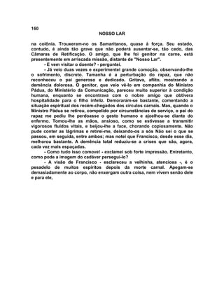 160
NOSSO LAR
na colônia. Trouxeram-no os Samaritanos, quase à força. Seu estado,
contudo, é ainda tão grave que não poderá ausentar-se, tão cedo, das
Câmaras de Retificação. O amigo, que lhe foi genitor na carne, está
presentemente em arriscada missão, distante de "Nosso Lar".
- E vem visitar o doente? - perguntei.
- Já veio duas vezes e experimentei grande comoção, observando-lhe
o sofrimento, discreto. Tamanha é a perturbação do rapaz, que não
reconheceu o pai generoso e dedicado. Gritava, aflito, mostrando a
demência dolorosa. O genitor, que veio vê-lo em companhia do Ministro
Pádua, do Ministério da Comunicação, pareceu muito superior à condição
humana, enquanto se encontrava com o nobre amigo que obtivera
hospitalidade para o filho infeliz. Demoraram-se bastante, comentando a
situação espiritual dos recém-chegados dos círculos carnais. Mas, quando o
Ministro Pádua se retirou, compelido por circunstâncias de serviço, o pai do
rapaz me pediu lhe perdoasse o gesto humano e ajoelhou-se diante do
enfermo. Tomou-lhe as mãos, ansioso, como se estivesse a transmitir
vigorosos fluidos vitais, e beijou-lhe a face, chorando copiosamente. Não
pude conter as lágrimas e retirei-me, deixando-os a sós Não sei o que se
passou, em seguida, entre ambos; mas notei que Francisco, desde esse dia,
melhorou bastante. A demência total reduziu-se a crises que são, agora,
cada vez mais espaçadas.
- Como tudo isso comove! - exclamei sob forte impressão. Entretanto,
como pode a imagem do cadáver persegui-lo?
- A visão de Francisco - esclareceu a velhinha, atenciosa -, é o
pesadelo de muitos espíritos depois da morte carnal. Apegam-se
demasiadamente ao corpo, não enxergam outra coisa, nem vivem senão dele
e para ele,
 