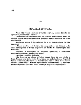 162
30
HERANÇA E EUTANÁSIA
Ainda não voltara a mim da profunda surpresa, quando Salústio se
aproximou, informando a Narcisa:
- Nossa irmã Paulina deseja ver o pai enfermo, no Pavilhão 5. Antes de
atender, julguei razoável consultá-la, porque o doente continua em crise
muito aguda.
Mostrando gestos de bondade que lhe eram característicos, Narcisa
acentuou:
- Mande-a entrar sem demora. Ela tem permissão da Ministra, visto
estar consagrando o tempo disponível em tarefa de reconciliação dos
familiares.
Enquanto o mensageiro se despedia, apressado, a enfermeira
bondosa acrescentava, dirigindo-se a mim:
- Você verá que filha dedicada!
Não decorrera um minuto e Paulina estava diante de nós, esbelta e
linda. Trajava uma túnica muito leve, tecida em seda luminosa. Angelical
beleza caracterizava-lhe os traços fisionômicos, mas os olhos denunciavam
extrema preocupação. Narcisa apresentou-a delicadamente e, sentindo
talvez que poderia confiar na minha presença, perguntou, algo inquieta:
 