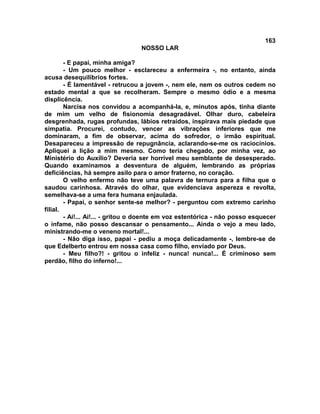 163
NOSSO LAR
- E papai, minha amiga?
- Um pouco melhor - esclareceu a enfermeira -, no entanto, ainda
acusa desequilíbrios fortes.
- É lamentável - retrucou a jovem -, nem ele, nem os outros cedem no
estado mental a que se recolheram. Sempre o mesmo ódio e a mesma
displicência.
Narcisa nos convidou a acompanhá-la, e, minutos após, tinha diante
de mim um velho de fisionomia desagradável. Olhar duro, cabeleira
desgrenhada, rugas profundas, lábios retraídos, inspirava mais piedade que
simpatia. Procurei, contudo, vencer as vibrações inferiores que me
dominaram, a fim de observar, acima do sofredor, o irmão espiritual.
Desapareceu a impressão de repugnância, aclarando-se-me os raciocínios.
Apliquei a lição a mim mesmo. Como teria chegado, por minha vez, ao
Ministério do Auxílio? Deveria ser horrível meu semblante de desesperado.
Quando examinamos a desventura de alguém, lembrando as próprias
deficiências, há sempre asilo para o amor fraterno, no coração.
O velho enfermo não teve uma palavra de ternura para a filha que o
saudou carinhosa. Através do olhar, que evidenciava aspereza e revolta,
semelhava-se a uma fera humana enjaulada.
- Papai, o senhor sente-se melhor? - perguntou com extremo carinho
filial.
- Ai!... Ai!... - gritou o doente em voz estentórica - não posso esquecer
o infame, não posso descansar o pensamento... Ainda o vejo a meu lado,
ministrando-me o veneno mortal!...
- Não diga isso, papai - pediu a moça delicadamente -, lembre-se de
que Edelberto entrou em nossa casa como filho, enviado por Deus.
- Meu filho?! - gritou o infeliz - nunca! nunca!... É criminoso sem
perdão, filho do inferno!...
 