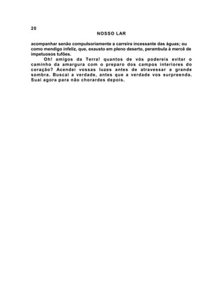20
NOSSO LAR
acompanhar senão compulsoriamente a carreira incessante das águas; ou
como mendigo infeliz, que, exausto em pleno deserto, perambula à mercê de
impetuosos tufões.
Oh! amigos da Terra! quantos de vós podereis evitar o
caminho da amargura com o preparo dos campos interiores do
coração? Acendei vossas luzes antes de atravessar a grande
sombra. Buscai a verdade, antes que a verdade vos surpreenda.
Suai agora para não chorardes depois.
 