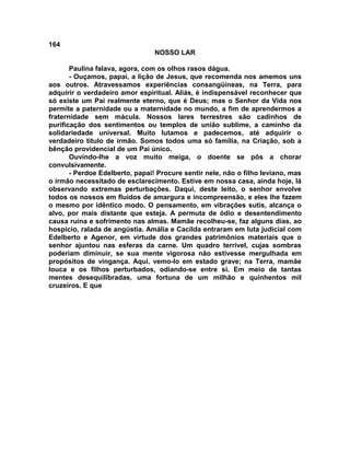 164
NOSSO LAR
Paulina falava, agora, com os olhos rasos dágua.
- Ouçamos, papai, a lição de Jesus, que recomenda nos amemos uns
aos outros. Atravessamos experiências consangüíneas, na Terra, para
adquirir o verdadeiro amor espiritual. Aliás, é indispensável reconhecer que
só existe um Pai realmente eterno, que é Deus; mas o Senhor da Vida nos
permite a paternidade ou a maternidade no mundo, a fim de aprendermos a
fraternidade sem mácula. Nossos lares terrestres são cadinhos de
purificação dos sentimentos ou templos de união sublime, a caminho da
solidariedade universal. Muito lutamos e padecemos, até adquirir o
verdadeiro título de irmão. Somos todos uma só família, na Criação, sob a
bênção providencial de um Pai único.
Ouvindo-lhe a voz muito meiga, o doente se pôs a chorar
convulsivamente.
- Perdoe Edelberto, papai! Procure sentir nele, não o filho leviano, mas
o irmão necessitado de esclarecimento. Estive em nossa casa, ainda hoje, lá
observando extremas perturbações. Daqui, deste leito, o senhor envolve
todos os nossos em fluidos de amargura e incompreensão, e eles lhe fazem
o mesmo por idêntico modo. O pensamento, em vibrações sutis, alcança o
alvo, por mais distante que esteja. A permuta de ódio e desentendimento
causa ruína e sofrimento nas almas. Mamãe recolheu-se, faz alguns dias, ao
hospício, ralada de angústia. Amália e Cacilda entraram em luta judicial com
Edelberto e Agenor, em virtude dos grandes patrimônios materiais que o
senhor ajuntou nas esferas da carne. Um quadro terrível, cujas sombras
poderiam diminuir, se sua mente vigorosa não estivesse mergulhada em
propósitos de vingança. Aqui, vemo-lo em estado grave; na Terra, mamãe
louca e os filhos perturbados, odiando-se entre si. Em meio de tantas
mentes desequilibradas, uma fortuna de um milhão e quinhentos mil
cruzeiros. E que
 