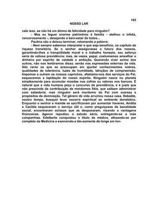 165
NOSSO LAR
vale isso, se não há um átomo de felicidade para ninguém?
- Mas eu leguei enorme patrimônio à família - atalhou o infeliz,
rancorosamente -, desejando o bem-estar de todos...
Paulina não o deixou terminar, retomando a palavra:
- Nem sempre sabemos interpretar o que seja benefício, no capítulo da
riqueza transitória. Se o senhor assegurasse o futuro dos nossos,
garantindo-lhes a tranqüilidade moral e o trabalho honesto, seu esforço
seria de valiosa previdência; mas, às vezes, papai, costumamos amealhar o
dinheiro por espírito de vaidade e ambição. Querendo viver acima dos
outros, não nos lembramos disso, senão nas expressões externas da vida.
São raros os que se preocupam em ajuntar conhecimentos nobres,
qualidades de tolerância, luzes de humildade, bênçãos de compreensão.
Impomos a outrem os nossos caprichos, afastamo-nos dos serviços do Pai,
esquecemos a lapidação do nosso espírito. Ninguém nasce no planeta
simplesmente para acumular moedas nos cofres ou valores nos bancos. É
natural que a vida humana peça o concurso da previdência, e é justo que
não prescinda da contribuição de mordomos fiéis, que saibam administrar
com sabedoria; mas ninguém será mordomo do Pai com avareza e
propósitos de dominação. Tal gênero de vida arruinou nossa casa. Debalde,
noutro tempo, busquei levar socorro espiritual ao ambiente doméstico.
Enquanto o senhor e mamãe se sacrificavam por aumentar haveres, Amália
e Cacilda esqueceram o serviço útil e, como preguiçosas da banalidade
social, encontraram ociosos que as desposaram, visando a vantagens
financeiras. Agenor repudiou o estudo sério, entregando-se a más
companhias. Edelberto conquistou o título de médico, alheando-se por
completo da Medicina e exercendo-a tão-somente de longe em lon-
 