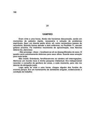 168
31
VAMPIRO
Eram vinte e uma horas. Ainda não havíamos descansado, senão em
momentos de palestra rápida, necessária à solução de problemas
espirituais. Aqui, um doente pedia alívio; ali, outro necessitava passes de
reconforto. Quando fomos atender a dois enfermos, no Pavilhão 11, escutei
gritaria próxima. Fiz instintivo movimento de aproximação, mas Narcisa
deteve-me, atenciosa:
- Não prossiga - disse -; localizam-se ali os desequilibrados do sexo. O
quadro seria extremamente doloroso para seus olhos. Guarde essa emoção
para mais tarde.
Não insisti. Entretanto, fervilhavam-me no cérebro mil interrogações.
Abrira-se um mundo novo à minha pesquisa intelectual. Era indispensável
recordar o conselho da genitora de Lísias, a cada momento, para não me
desviar da obrigação justa.
Logo após às vinte e uma horas, chegou alguém dos fundos do
enorme parque. Era um homenzinho de semblante singular, evidenciando a
condição de trabalha-
 