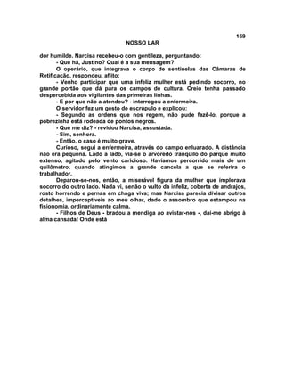 169
NOSSO LAR
dor humilde. Narcisa recebeu-o com gentileza, perguntando:
- Que há, Justino? Qual é a sua mensagem?
O operário, que integrava o corpo de sentinelas das Câmaras de
Retificação, respondeu, aflito:
- Venho participar que uma infeliz mulher está pedindo socorro, no
grande portão que dá para os campos de cultura. Creio tenha passado
despercebida aos vigilantes das primeiras linhas.
- E por que não a atendeu? - interrogou a enfermeira.
O servidor fez um gesto de escrúpulo e explicou:
- Segundo as ordens que nos regem, não pude fazê-lo, porque a
pobrezinha está rodeada de pontos negros.
- Que me diz? - revidou Narcisa, assustada.
- Sim, senhora.
- Então, o caso é muito grave.
Curioso, segui a enfermeira, através do campo enluarado. A distância
não era pequena. Lado a lado, via-se o arvoredo tranqüilo do parque muito
extenso, agitado pelo vento caricioso. Havíamos percorrido mais de um
quilômetro, quando atingimos a grande cancela a que se referira o
trabalhador.
Deparou-se-nos, então, a miserável figura da mulher que implorava
socorro do outro lado. Nada vi, senão o vulto da infeliz, coberta de andrajos,
rosto horrendo e pernas em chaga viva; mas Narcisa parecia divisar outros
detalhes, imperceptíveis ao meu olhar, dado o assombro que estampou na
fisionomia, ordinariamente calma.
- Filhos de Deus - bradou a mendiga ao avistar-nos -, dai-me abrigo à
alma cansada! Onde está
 