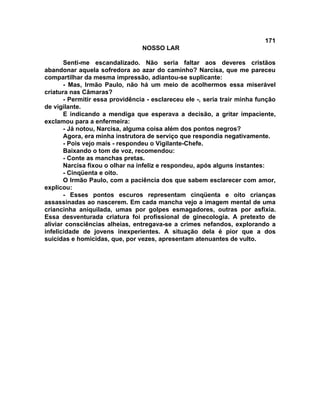 171
NOSSO LAR
Senti-me escandalizado. Não seria faltar aos deveres cristãos
abandonar aquela sofredora ao azar do caminho? Narcisa, que me pareceu
compartilhar da mesma impressão, adiantou-se suplicante:
- Mas, Irmão Paulo, não há um meio de acolhermos essa miserável
criatura nas Câmaras?
- Permitir essa providência - esclareceu ele -, seria trair minha função
de vigilante.
E indicando a mendiga que esperava a decisão, a gritar impaciente,
exclamou para a enfermeira:
- Já notou, Narcisa, alguma coisa além dos pontos negros?
Agora, era minha instrutora de serviço que respondia negativamente.
- Pois vejo mais - respondeu o Vigilante-Chefe.
Baixando o tom de voz, recomendou:
- Conte as manchas pretas.
Narcisa fixou o olhar na infeliz e respondeu, após alguns instantes:
- Cinqüenta e oito.
O Irmão Paulo, com a paciência dos que sabem esclarecer com amor,
explicou:
- Esses pontos escuros representam cinqüenta e oito crianças
assassinadas ao nascerem. Em cada mancha vejo a imagem mental de uma
criancinha aniquilada, umas por golpes esmagadores, outras por asfixia.
Essa desventurada criatura foi profissional de ginecologia. A pretexto de
aliviar consciências alheias, entregava-se a crimes nefandos, explorando a
infelicidade de jovens inexperientes. A situação dela é pior que a dos
suicidas e homicidas, que, por vezes, apresentam atenuantes de vulto.
 