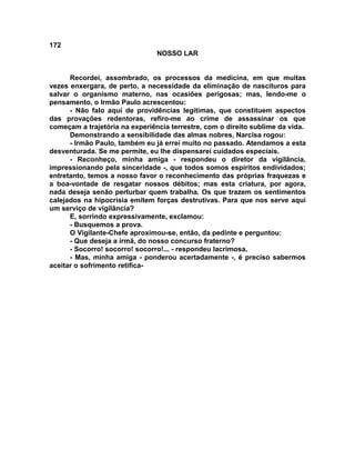 172
NOSSO LAR
Recordei, assombrado, os processos da medicina, em que muitas
vezes enxergara, de perto, a necessidade da eliminação de nascituros para
salvar o organismo materno, nas ocasiões perigosas; mas, lendo-me o
pensamento, o Irmão Paulo acrescentou:
- Não falo aqui de providências legítimas, que constituem aspectos
das provações redentoras, refiro-me ao crime de assassinar os que
começam a trajetória na experiência terrestre, com o direito sublime da vida.
Demonstrando a sensibilidade das almas nobres, Narcisa rogou:
- Irmão Paulo, também eu já errei muito no passado. Atendamos a esta
desventurada. Se me permite, eu lhe dispensarei cuidados especiais.
- Reconheço, minha amiga - respondeu o diretor da vigilância,
impressionando pela sinceridade -, que todos somos espíritos endividados;
entretanto, temos a nosso favor o reconhecimento das próprias fraquezas e
a boa-vontade de resgatar nossos débitos; mas esta criatura, por agora,
nada deseja senão perturbar quem trabalha. Os que trazem os sentimentos
calejados na hipocrisia emitem forças destrutivas. Para que nos serve aqui
um serviço de vigilância?
E, sorrindo expressivamente, exclamou:
- Busquemos a prova.
O Vigilante-Chefe aproximou-se, então, da pedinte e perguntou:
- Que deseja a irmã, do nosso concurso fraterno?
- Socorro! socorro! socorro!... - respondeu lacrimosa.
- Mas, minha amiga - ponderou acertadamente -, é preciso sabermos
aceitar o sofrimento retifica-
 