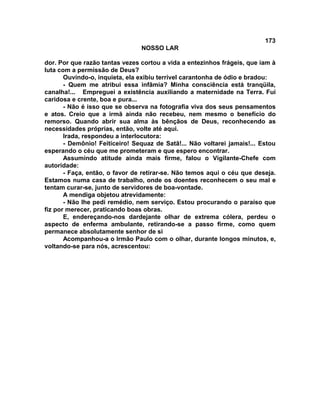 173
NOSSO LAR
dor. Por que razão tantas vezes cortou a vida a entezinhos frágeis, que iam à
luta com a permissão de Deus?
Ouvindo-o, inquieta, ela exibiu terrível carantonha de ódio e bradou:
- Quem me atribui essa infâmia? Minha consciência está tranqüila,
canalha!... Empreguei a existência auxiliando a maternidade na Terra. Fui
caridosa e crente, boa e pura...
- Não é isso que se observa na fotografia viva dos seus pensamentos
e atos. Creio que a irmã ainda não recebeu, nem mesmo o benefício do
remorso. Quando abrir sua alma às bênçãos de Deus, reconhecendo as
necessidades próprias, então, volte até aqui.
Irada, respondeu a interlocutora:
- Demônio! Feiticeiro! Sequaz de Satã!... Não voltarei jamais!... Estou
esperando o céu que me prometeram e que espero encontrar.
Assumindo atitude ainda mais firme, falou o Vigilante-Chefe com
autoridade:
- Faça, então, o favor de retirar-se. Não temos aqui o céu que deseja.
Estamos numa casa de trabalho, onde os doentes reconhecem o seu mal e
tentam curar-se, junto de servidores de boa-vontade.
A mendiga objetou atrevidamente:
- Não lhe pedi remédio, nem serviço. Estou procurando o paraíso que
fiz por merecer, praticando boas obras.
E, endereçando-nos dardejante olhar de extrema cólera, perdeu o
aspecto de enferma ambulante, retirando-se a passo firme, como quem
permanece absolutamente senhor de si
Acompanhou-a o Irmão Paulo com o olhar, durante longos minutos, e,
voltando-se para nós, acrescentou:
 