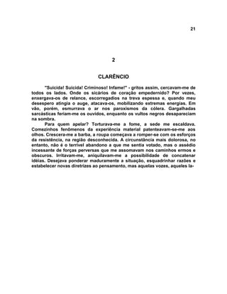 21
2
CLARÊNCIO
"Suicida! Suicida! Criminoso! Infame!" - gritos assim, cercavam-me de
todos os lados. Onde os sicários de coração empedernido? Por vezes,
enxergava-os de relance, escorregadios na treva espessa e, quando meu
desespero atingia o auge, atacava-os, mobilizando extremas energias. Em
vão, porém, esmurrava o ar nos paroxismos da cólera. Gargalhadas
sarcásticas feriam-me os ouvidos, enquanto os vultos negros desapareciam
na sombra.
Para quem apelar? Torturava-me a fome, a sede me escaldava.
Comezinhos fenômenos da experiência material patenteavam-se-me aos
olhos. Crescera-me a barba, a roupa começava a romper-se com os esforços
da resistência, na região desconhecida. A circunstância mais dolorosa, no
entanto, não é o terrível abandono a que me sentia votado, mas o assédio
incessante de forças perversas que me assomavam nos caminhos ermos e
obscuros. Irritavam-me, aniquilavam-me a possibilidade de concatenar
idéias. Desejava ponderar maduramente a situação, esquadrinhar razões e
estabelecer novas diretrizes ao pensamento, mas aquelas vozes, aqueles la-
 